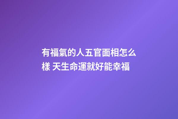 有福氣的人五官面相怎么樣 天生命運就好能幸福